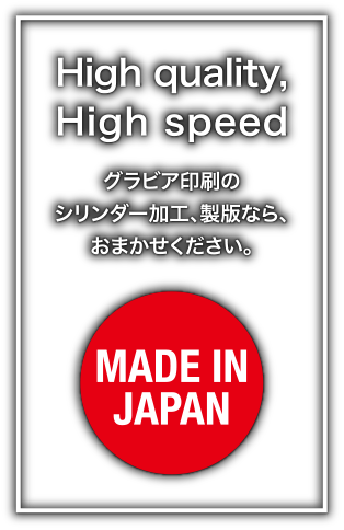 High quality, High speed グラビア印刷のシリンダー加工、製版なら、おまかせください。 MADE IN JAPAN